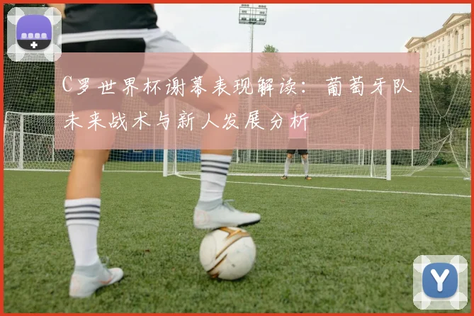 C罗世界杯谢幕表现解读：葡萄牙队未来战术与新人发展分析