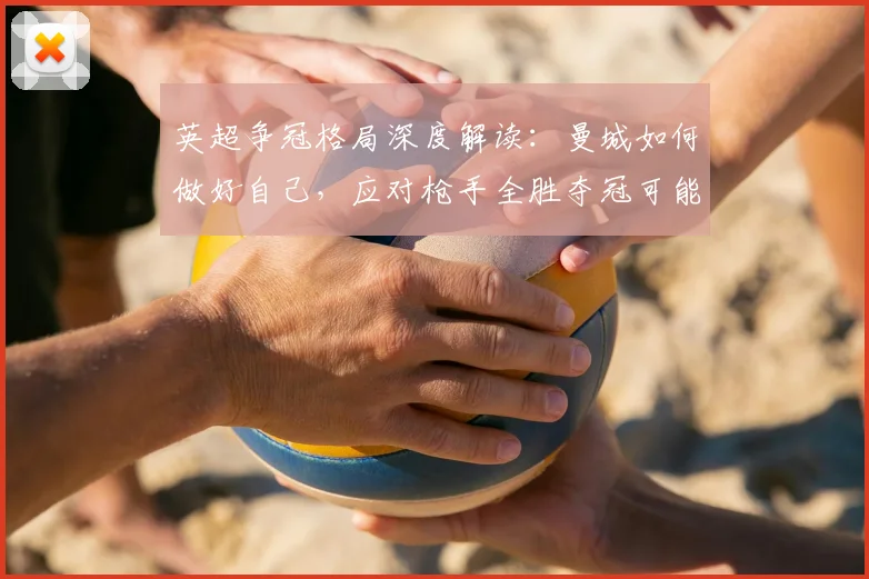 英超争冠格局深度解读:曼城如何做好自己,应对枪手全胜夺冠可能?