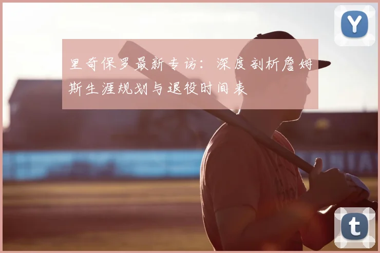 里奇保罗最新专访:深度剖析詹姆斯生涯规划与退役时间表