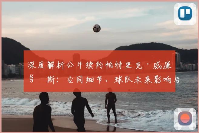 深度解析公牛续约帕特里克·威廉姆斯:合同细节、球队未来影响与战术角色展望