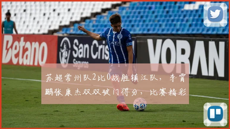 苏超常州队2比0战胜镇江队,李霄鹏张康杰双双破门得分,比赛精彩回顾