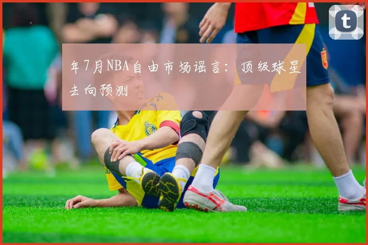 年7月NBA自由市场谣言：顶级球星去向预测