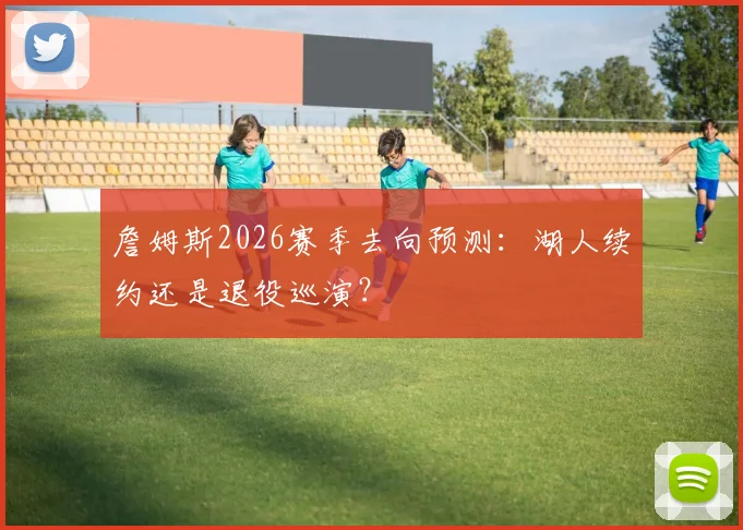 詹姆斯2026赛季去向预测:湖人续约还是退役巡演?