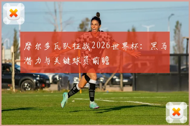 摩尔多瓦队征战2026世界杯：黑马潜力与关键球员前瞻