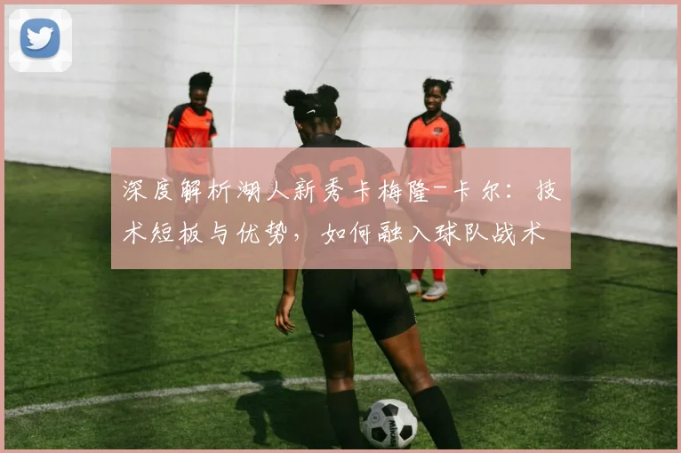 深度解析湖人新秀卡梅隆-卡尔：技术短板与优势，如何融入球队战术体系及未来前景展望